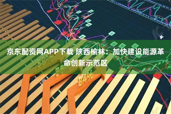 京东配资网APP下载 陕西榆林：加快建设能源革命创新示范区
