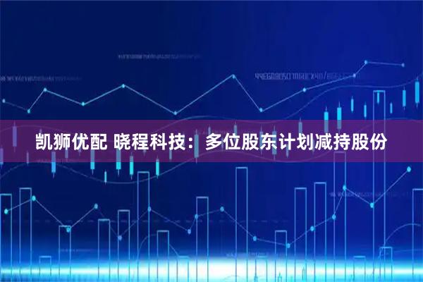 凯狮优配 晓程科技：多位股东计划减持股份