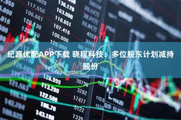 纪源优配APP下载 晓程科技：多位股东计划减持股份