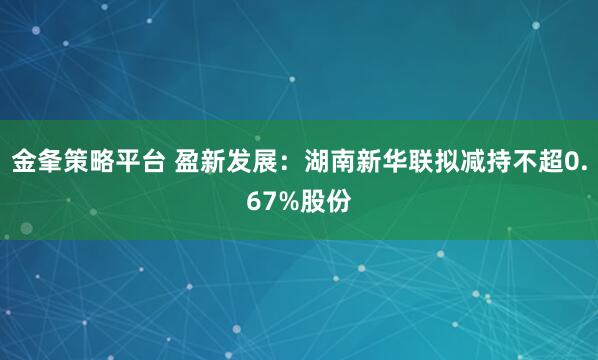 金夆策略平台 盈新发展：湖南新华联拟减持不超0.67%股份