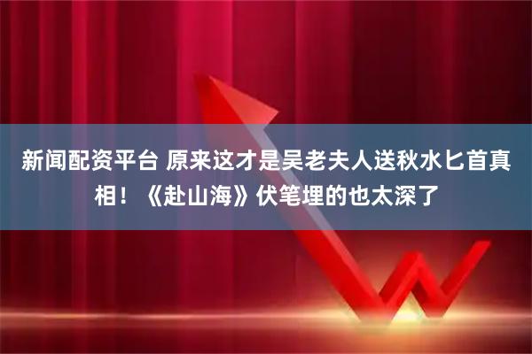 新闻配资平台 原来这才是吴老夫人送秋水匕首真相！《赴山海》伏笔埋的也太深了