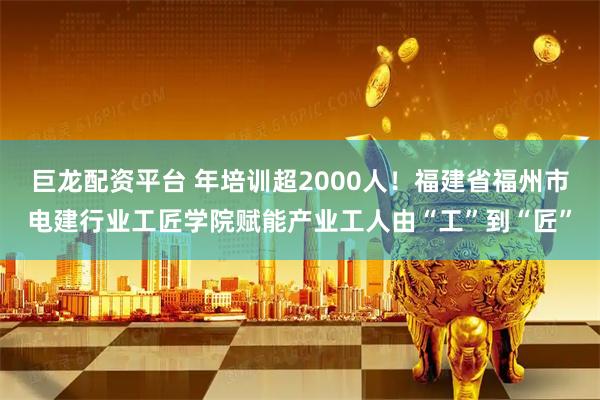 巨龙配资平台 年培训超2000人！福建省福州市电建行业工匠学院赋能产业工人由“工”到“匠”