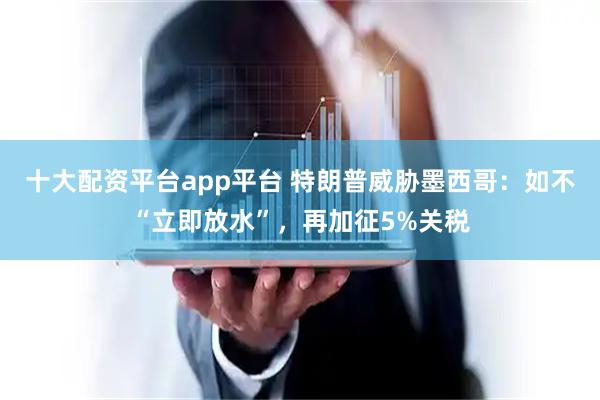 十大配资平台app平台 特朗普威胁墨西哥：如不“立即放水”，再加征5%关税