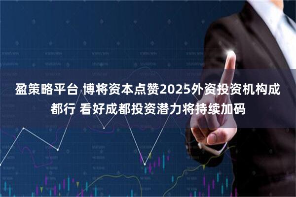 盈策略平台 博将资本点赞2025外资投资机构成都行 看好成都投资潜力将持续加码