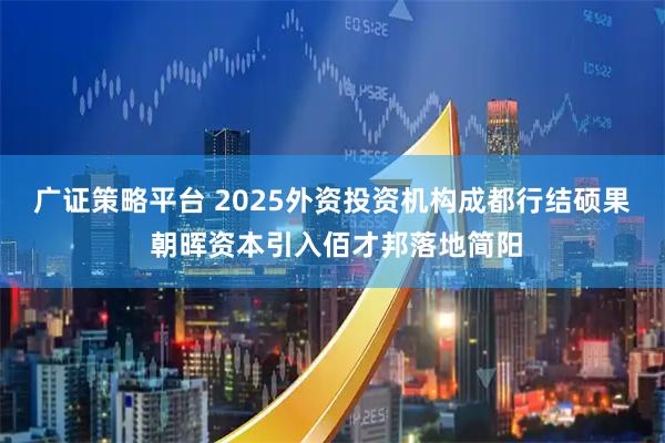 广证策略平台 2025外资投资机构成都行结硕果 朝晖资本引入佰才邦落地简阳