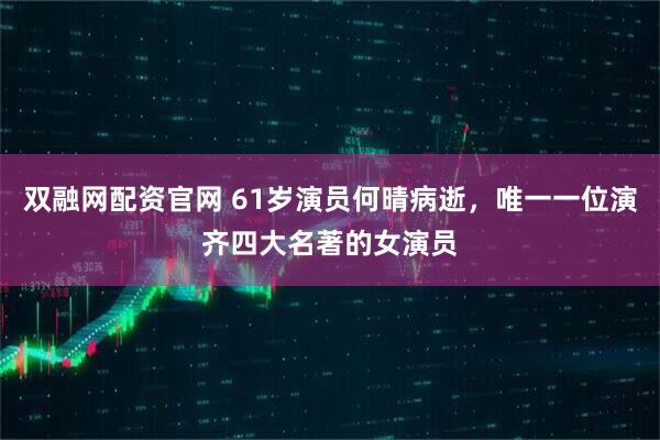 双融网配资官网 61岁演员何晴病逝，唯一一位演齐四大名著的女演员