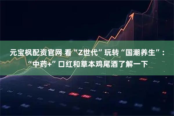 元宝枫配资官网 看“Z世代”玩转“国潮养生”：“中药+”口红和草本鸡尾酒了解一下