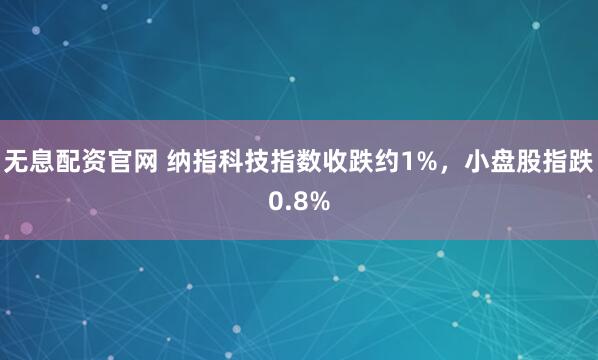 无息配资官网 纳指科技指数收跌约1%，小盘股指跌0.8%