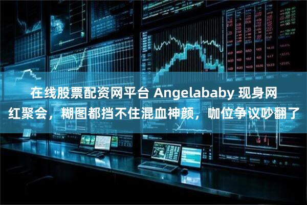 在线股票配资网平台 Angelababy 现身网红聚会，糊图都挡不住混血神颜，咖位争议吵翻了