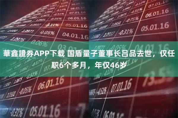 華鑫證券APP下载 国盾量子董事长吕品去世，仅任职6个多月，年仅46岁