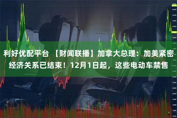 利好优配平台 【财闻联播】加拿大总理：加美紧密经济关系已结束！12月1日起，这些电动车禁售