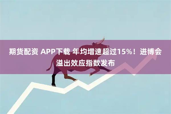 期货配资 APP下载 年均增速超过15%！进博会溢出效应指数发布