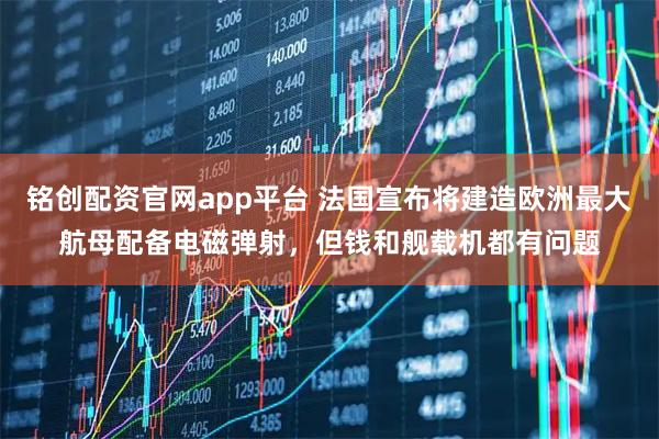 铭创配资官网app平台 法国宣布将建造欧洲最大航母配备电磁弹射，但钱和舰载机都有问题