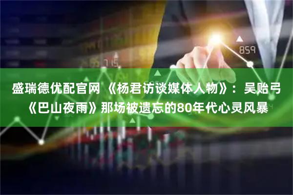 盛瑞德优配官网 《杨君访谈媒体人物》：吴贻弓《巴山夜雨》那场被遗忘的80年代心灵风暴