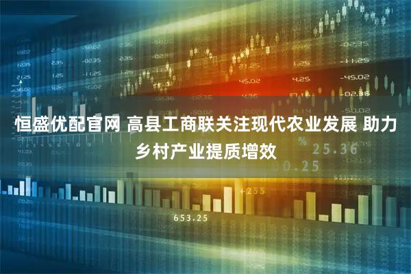 恒盛优配官网 高县工商联关注现代农业发展 助力乡村产业提质增效