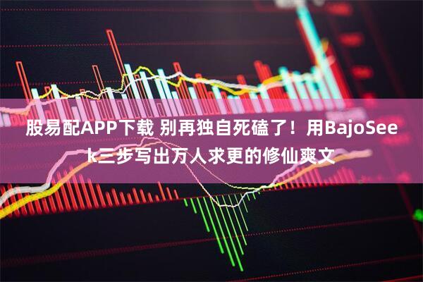 股易配APP下载 别再独自死磕了！用BajoSeek三步写出万人求更的修仙爽文