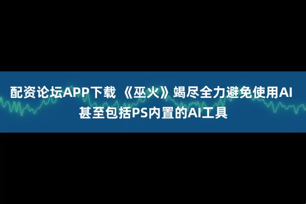 配资论坛APP下载 《巫火》竭尽全力避免使用AI 甚至包括PS内置的AI工具