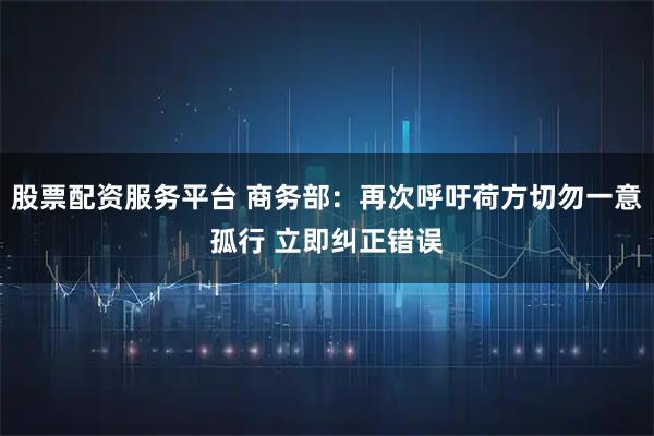 股票配资服务平台 商务部：再次呼吁荷方切勿一意孤行 立即纠正错误
