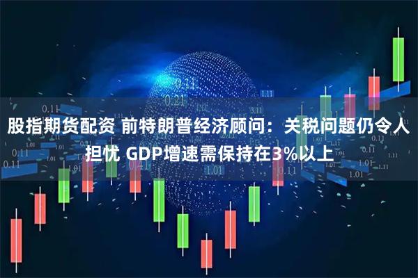股指期货配资 前特朗普经济顾问：关税问题仍令人担忧 GDP增速需保持在3%以上