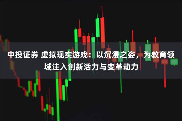 中投证券 虚拟现实游戏：以沉浸之姿，为教育领域注入创新活力与变革动力