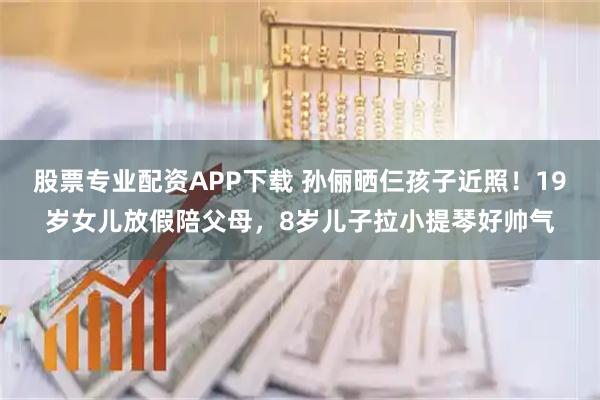 股票专业配资APP下载 孙俪晒仨孩子近照！19岁女儿放假陪父母，8岁儿子拉小提琴好帅气