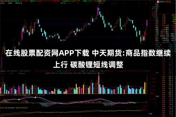 在线股票配资网APP下载 中天期货:商品指数继续上行 碳酸锂短线调整