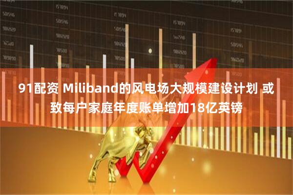 91配资 Miliband的风电场大规模建设计划 或致每户家庭年度账单增加18亿英镑
