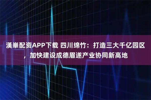 漢崋配资APP下载 四川绵竹：打造三大千亿园区，加快建设成德眉遂产业协同新高地