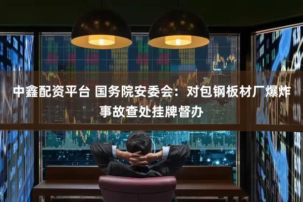 中鑫配资平台 国务院安委会：对包钢板材厂爆炸事故查处挂牌督办