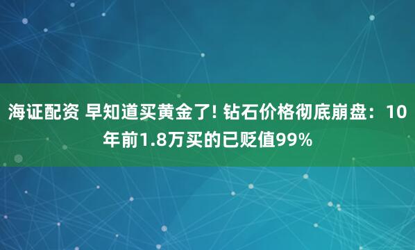 海证配资 早知道买黄金了! 钻石价格彻底崩盘：10年前1.8万买的已贬值99%