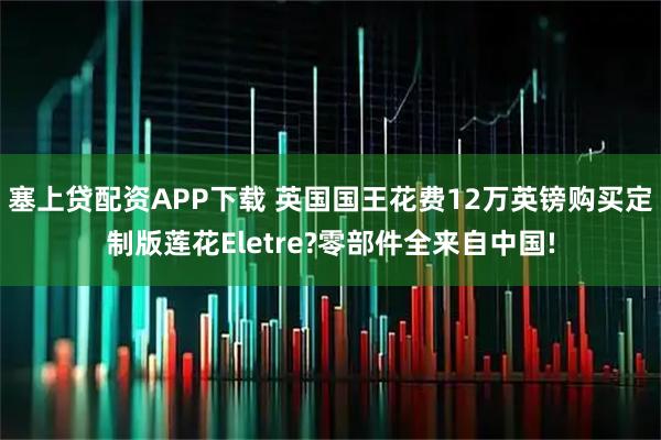 塞上贷配资APP下载 英国国王花费12万英镑购买定制版莲花Eletre?零部件全来自中国!