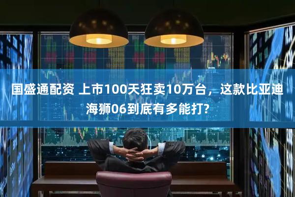 国盛通配资 上市100天狂卖10万台，这款比亚迪海狮06到底有多能打?