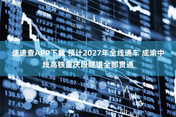 速速查APP下载 预计2027年全线通车 成渝中线高铁重庆段隧道全部贯通