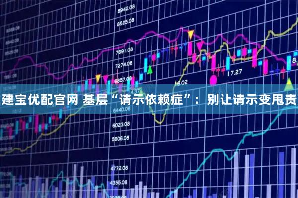 建宝优配官网 基层“请示依赖症”：别让请示变甩责