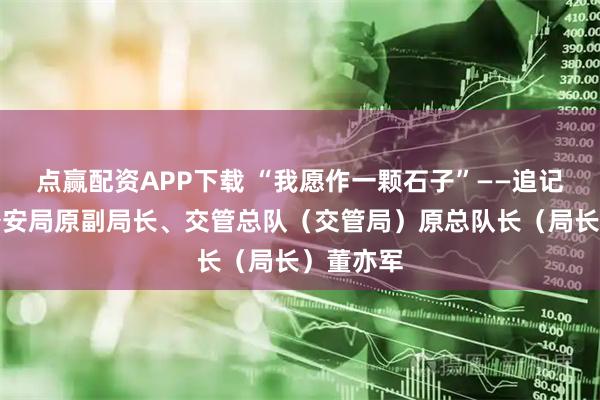 点赢配资APP下载 “我愿作一颗石子”——追记北京市公安局原副局长、交管总队（交管局）原总队长（局长）董亦军