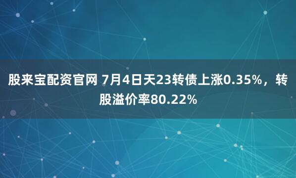 股来宝配资官网 7月4日天23转债上涨0.35%，转股溢价率80.22%