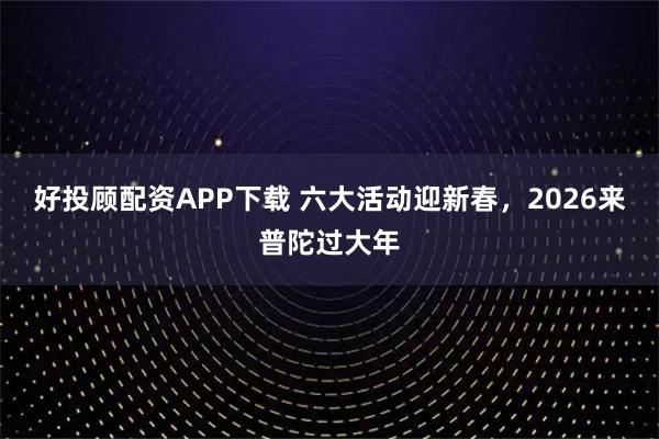 好投顾配资APP下载 六大活动迎新春，2026来普陀过大年