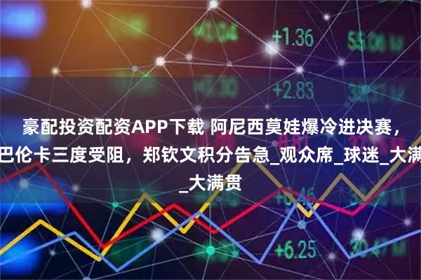 豪配投资配资APP下载 阿尼西莫娃爆冷进决赛,萨巴伦卡三度受阻,郑钦文积分告急_观众席_球迷_大满贯