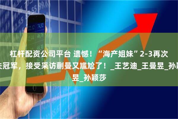 杠杆配资公司平台 遗憾！“海产姐妹”2-3再次错失冠军，接受采访蒯曼又尴尬了！_王艺迪_王曼昱_孙颖莎