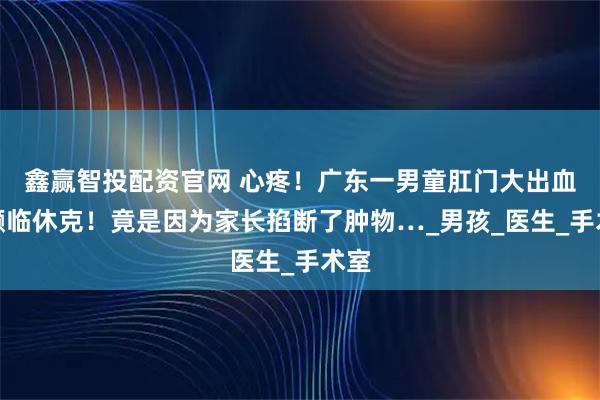 鑫赢智投配资官网 心疼！广东一男童肛门大出血！濒临休克！竟是因为家长掐断了肿物…_男孩_医生_手术室
