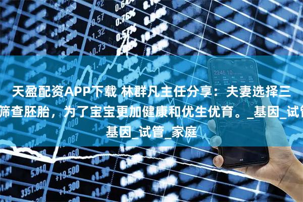 天盈配资APP下载 林群凡主任分享：夫妻选择三代技术筛查胚胎，为了宝宝更加健康和优生优育。_基因_试管_家庭