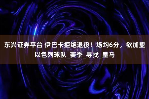 东兴证券平台 伊巴卡拒绝退役！场均6分，欲加盟以色列球队_赛季_寻找_皇马