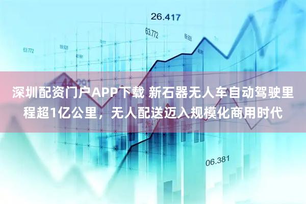 深圳配资门户APP下载 新石器无人车自动驾驶里程超1亿公里，无人配送迈入规模化商用时代