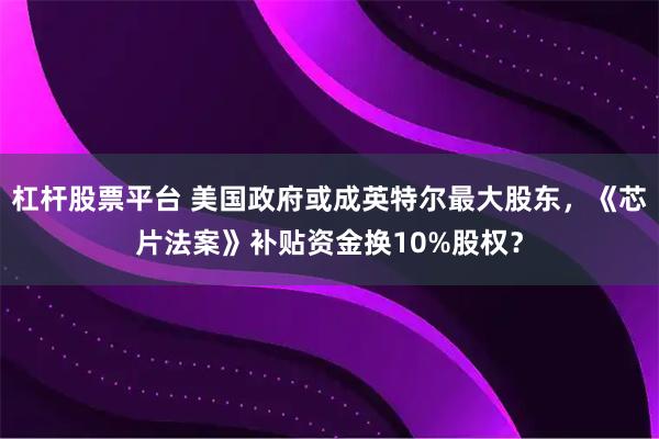杠杆股票平台 美国政府或成英特尔最大股东，《芯片法案》补贴资金换10%股权？