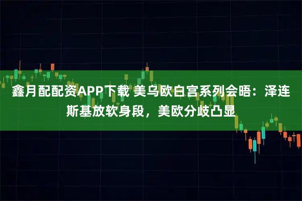 鑫月配配资APP下载 美乌欧白宫系列会晤：泽连斯基放软身段，美欧分歧凸显