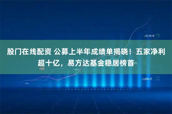 股门在线配资 公募上半年成绩单揭晓！五家净利超十亿，易方达基金稳居榜首