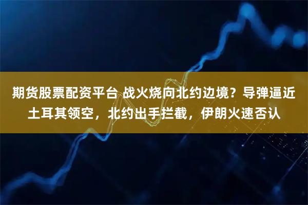 期货股票配资平台 战火烧向北约边境？导弹逼近土耳其领空，北约出手拦截，伊朗火速否认