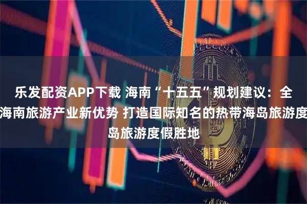 乐发配资APP下载 海南“十五五”规划建议：全面塑造海南旅游产业新优势 打造国际知名的热带海岛旅游度假胜地