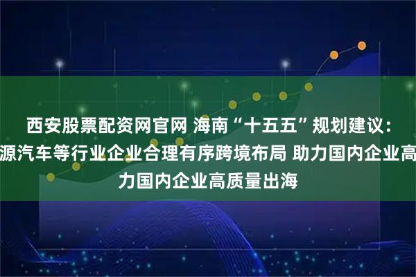 西安股票配资网官网 海南“十五五”规划建议：支持新能源汽车等行业企业合理有序跨境布局 助力国内企业高质量出海