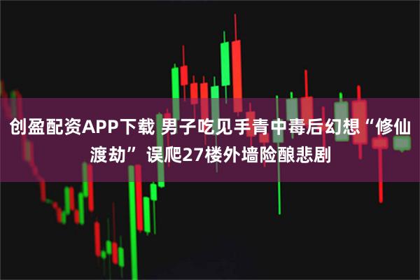 创盈配资APP下载 男子吃见手青中毒后幻想“修仙渡劫” 误爬27楼外墙险酿悲剧